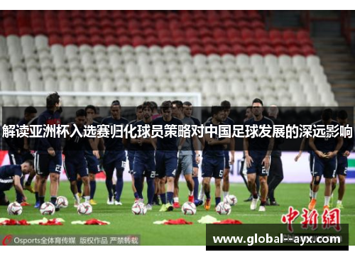 解读亚洲杯入选赛归化球员策略对中国足球发展的深远影响 解读亚洲杯入选赛归化球员策略对中国足球发展的深远影响