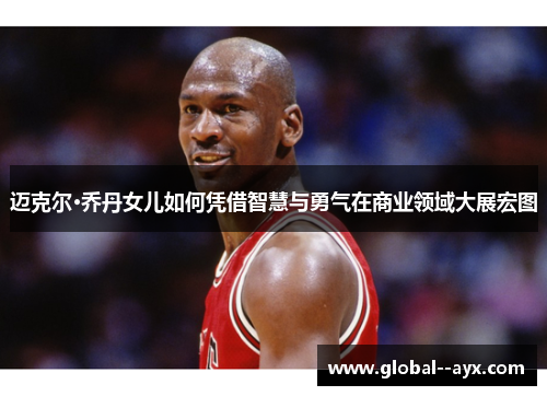 迈克尔·乔丹女儿如何凭借智慧与勇气在商业领域大展宏图