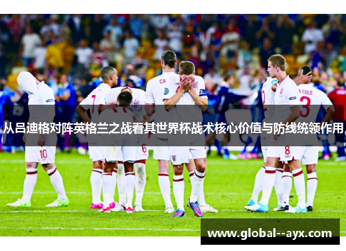 从吕迪格对阵英格兰之战看其世界杯战术核心价值与防线统领作用