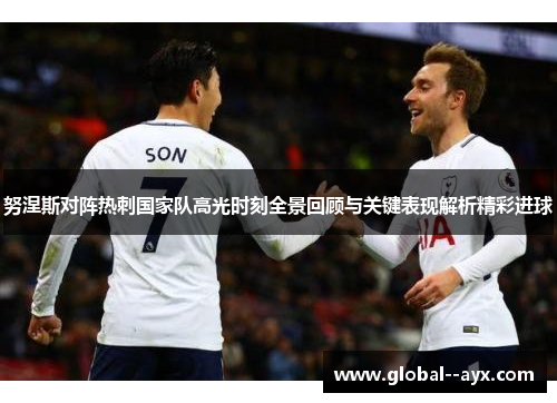 努涅斯对阵热刺国家队高光时刻全景回顾与关键表现解析精彩进球 努涅斯对阵热刺国家队高光时刻全景回顾与关键表现解析精彩进球