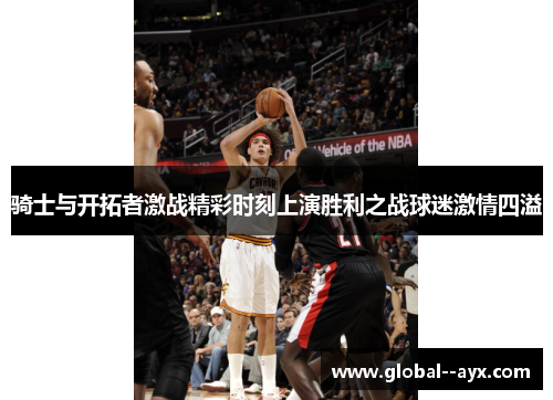 骑士与开拓者激战精彩时刻上演胜利之战球迷激情四溢 骑士与开拓者激战精彩时刻上演胜利之战球迷激情四溢