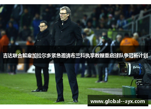 吉达联合解雇加拉尔多紧急邀请布兰科执掌教鞭重启球队争冠新计划