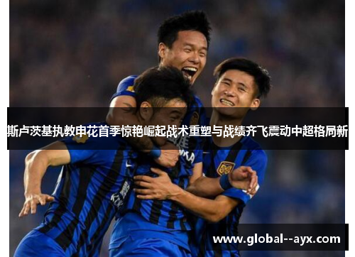 斯卢茨基执教申花首季惊艳崛起战术重塑与战绩齐飞震动中超格局新