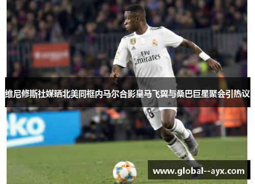 维尼修斯社媒晒北美同框内马尔合影皇马飞翼与桑巴巨星聚会引热议