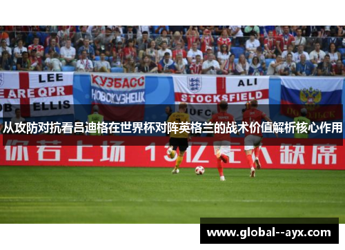 从攻防对抗看吕迪格在世界杯对阵英格兰的战术价值解析核心作用